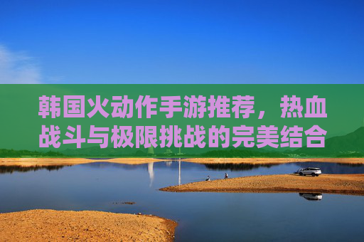 韩国火动作手游推荐,热血战斗与极限挑战的完美结合,这些游戏为何风靡全球?韩国火爆动作手游推荐,热血战斗与极限挑战的完美结合,为何风靡全球?