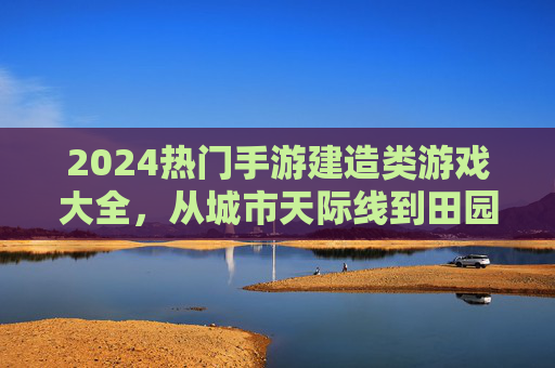 2024热门手游建造类游戏大全,从城市天际线到田园生活,解锁你的建造梦想,2024热门建造类手游大全,从城市天际线到田园生活,解锁你的建造梦想