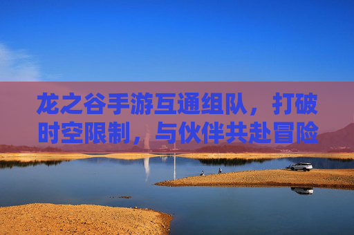 龙之谷手游互通组队，打破时空限制，与伙伴共赴冒险之旅，龙之谷手游互通组队，打破时空限制，与伙伴共赴冒险之旅