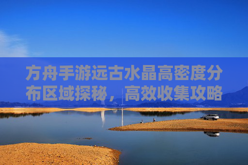 方舟手游远古水晶高密度分布区域探秘，高效收集攻略，方舟手游远古水晶高密度分布区域探秘，高效收集攻略