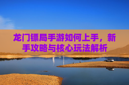 龙门镖局手游如何上手,新手攻略与核心玩法解析