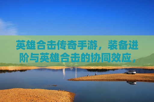 英雄合击传奇手游，装备进阶与英雄合击的协同效应，铸就传奇战神之路，英雄合击传奇手游，装备进阶与合击协同效应，铸就传奇战神之路