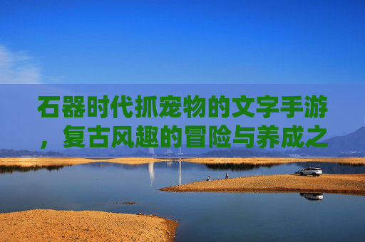 石器时代抓宠物的文字手游,复古风趣的冒险与养成之旅,石器时代抓宠物的复古风趣文字手游,冒险与养成之旅