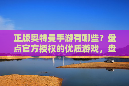 正版奥特曼手游有哪些？盘点官方授权的优质游戏，盘点正版奥特曼手游，官方授权的优质游戏推荐（或直接用正版奥特曼手游有哪些？盘点官方授权的优质游戏）