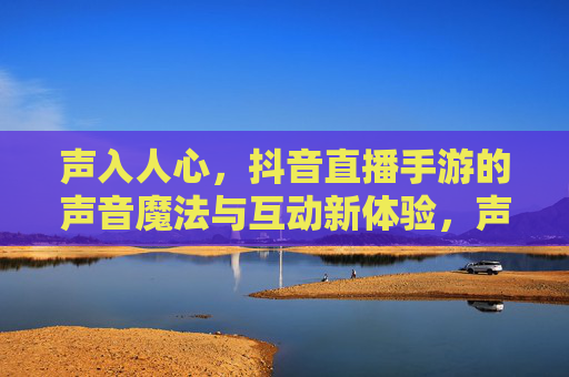 声入人心,抖音直播手游的声音魔法与互动新体验,声入人心,抖音直播手游的声音魔法与互动新体验