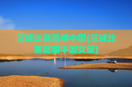 篮球比赛直播中国(篮球比赛直播中国女篮)