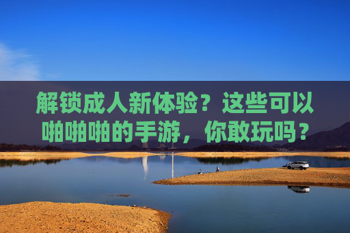 解锁成人新体验？这些可以啪啪啪的手游，你敢玩吗？——探秘互动性极强的成人向手游市场，解锁成人新体验？这些可以啪啪啪的手游，你敢玩吗？——探秘互动性极强的成人向手游市场