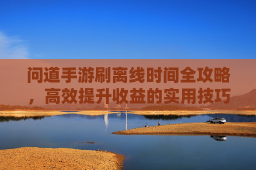 问道手游刷离线时间全攻略,高效提升收益的实用技巧,问道手游刷离线时间全攻略,高效提升收益的实用技巧