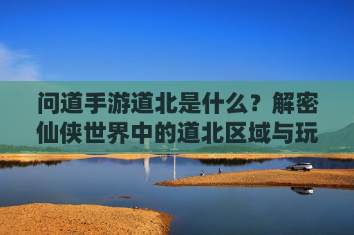 问道手游道北是什么？解密仙侠世界中的道北区域与玩法，问道手游道北是什么？解密仙侠世界中的道北区域与玩法