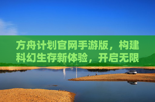 方舟计划官网手游版,构建科幻生存新体验,开启无限探索的生存之旅,方舟计划官网手游版,构建科幻生存新体验,开启无限探索的生存之旅