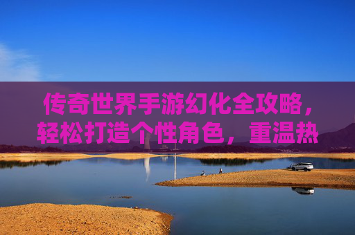 传奇世界手游幻化全攻略，轻松打造个性角色，重温热血传奇！传奇世界手游幻化全攻略，轻松打造个性角色，重温热血传奇！