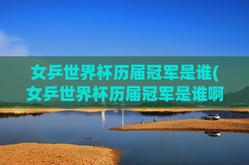 女乒世界杯历届冠军是谁(女乒世界杯历届冠军是谁啊)女乒世界杯历届冠军是谁