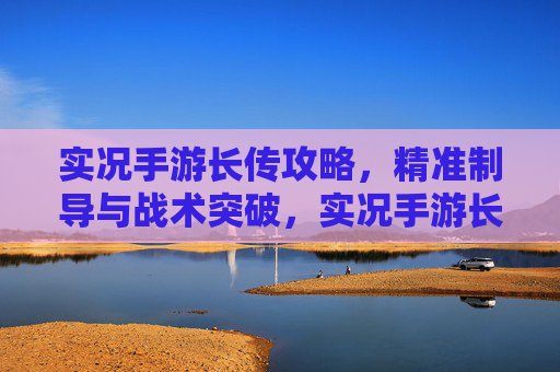 实况手游长传攻略，精准制导与战术突破，实况手游长传攻略，精准制导与战术突破
