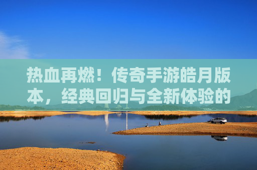热血再燃!传奇手游皓月版本,经典回归与全新体验的完美融合,热血再燃!传奇手游皓月版本,经典回归与全新体验的完美融合