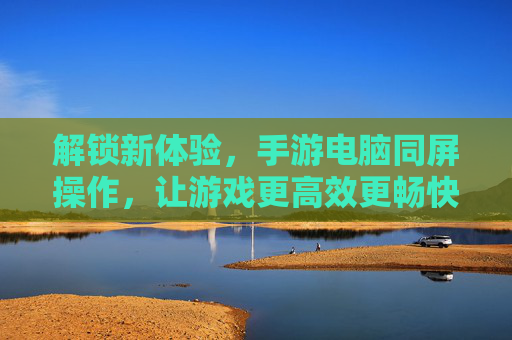 解锁新体验,手游电脑同屏操作,让游戏更高效更畅快,手游电脑同屏操作,解锁高效畅快新体验
