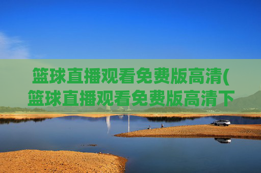 篮球直播观看免费版高清(篮球直播观看免费版高清下载)