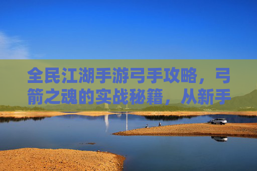 全民江湖手游弓手攻略，弓箭之魂的实战秘籍，从新手到高手的进阶指南，全民江湖手游弓手攻略，弓箭之魂实战秘籍，从新手到高手的进阶指南