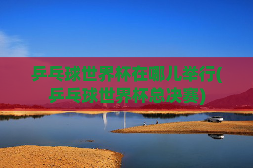 乒乓球世界杯在哪儿举行(乒乓球世界杯总决赛)