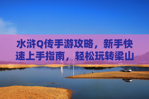 水浒Q传手游攻略,新手快速上手指南,轻松玩转梁山世界,水浒Q传手游新手攻略,快速上手指南,轻松玩转梁山世界