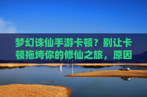 梦幻诛仙手游卡顿?别让卡顿拖垮你的修仙之旅,原因分析与优化攻略,梦幻诛仙手游卡顿?别让卡顿拖垮你的修仙之旅,原因分析与优化攻略