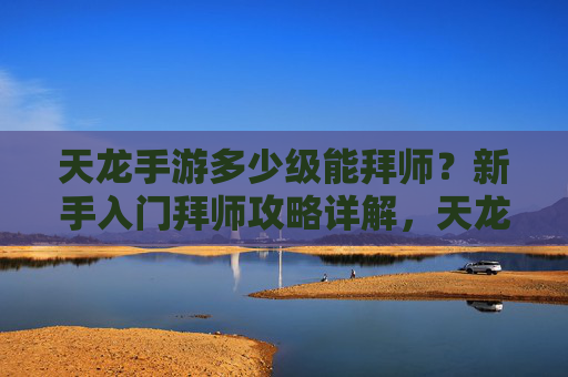 天龙手游多少级能拜师？新手入门拜师攻略详解，天龙手游多少级能拜师？新手入门拜师攻略详解
