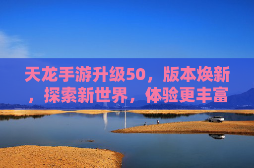 天龙手游升级50，版本焕新，探索新世界，体验更丰富的成长与冒险，天龙手游升级50，版本焕新，探索新世界，体验更丰富的成长与冒险