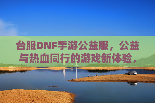台服DNF手游公益服，公益与热血同行的游戏新体验，台服DNF手游公益服，公益与热血同行的游戏新体验