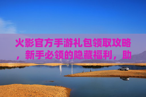 火影官方手游礼包领取攻略，新手必领的隐藏福利，助力角色成长与体验提升！火影官方手游礼包领取攻略，新手必领的隐藏福利，助力角色成长与体验提升