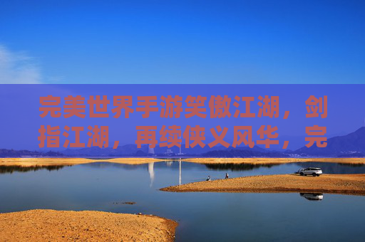 完美世界手游笑傲江湖,剑指江湖,再续侠义风华,完美世界手游笑傲江湖,剑指江湖,再续侠义风华