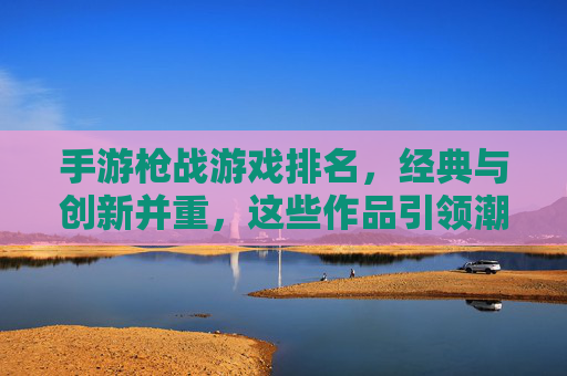 手游枪战游戏排名,经典与创新并重,这些作品引领潮流,手游枪战游戏排名,经典与创新并重,这些作品引领潮流