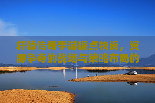 轩辕传奇手游据点物资，资源争夺的战场与策略布局的艺术，轩辕传奇手游，据点物资争夺与策略布局的艺术