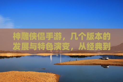 神雕侠侣手游,几个版本的发展与特色演变,从经典到创新,神雕侠侣手游,几个版本的发展与特色演变,从经典到创新