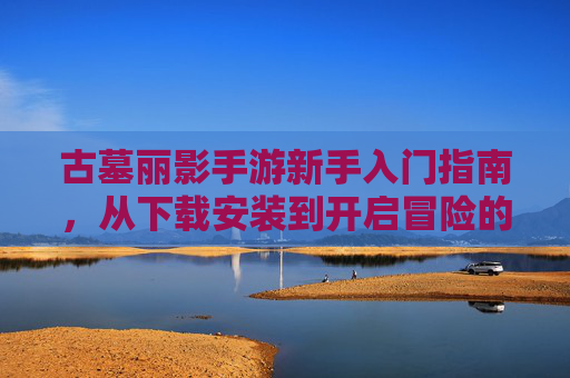 古墓丽影手游新手入门指南，从下载安装到开启冒险的完整步骤，古墓丽影手游新手入门指南，从下载安装到开启冒险的完整步骤