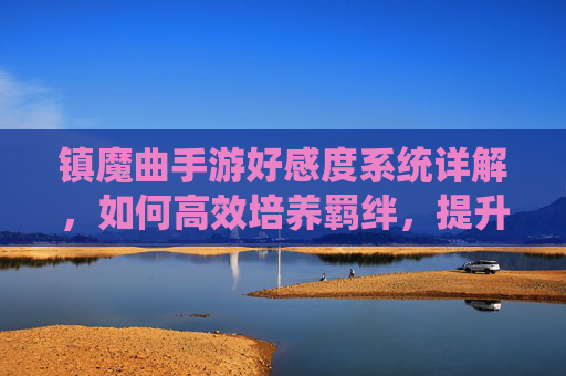 镇魔曲手游好感度系统详解，如何高效培养羁绊，提升游戏体验，镇魔曲手游好感度系统详解，高效培养羁绊，提升游戏体验