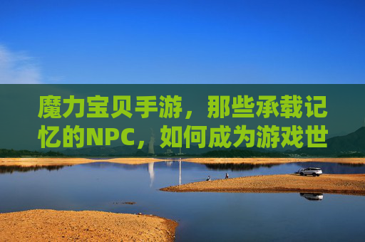 魔力宝贝手游，那些承载记忆的NPC，如何成为游戏世界的灵魂？魔力宝贝手游，那些承载记忆的NPC，如何成为游戏世界的灵魂？