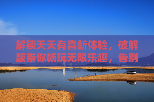 解锁天天有喜新体验，破解版带你畅玩无限乐趣，告别付费烦恼！解锁天天有喜新体验，破解版畅玩无限乐趣，告别付费烦恼！
