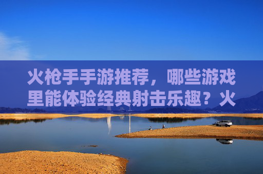 火枪手手游推荐，哪些游戏里能体验经典射击乐趣？火枪手手游推荐，哪些游戏能体验经典射击乐趣？