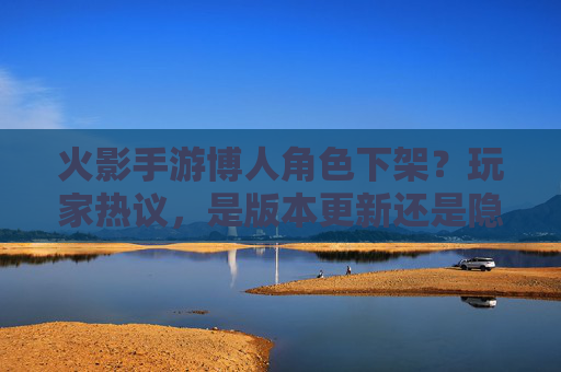 火影手游博人角色下架?玩家热议,是版本更新还是隐藏机制?火影手游博人角色下架引热议,是版本更新还是隐藏机制?