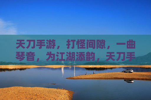 天刀手游,打怪间隙,一曲琴音,为江湖添韵,天刀手游,打怪间隙奏琴音,为江湖添韵