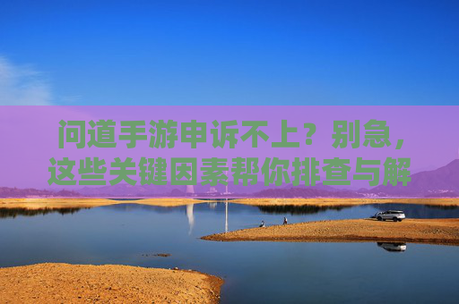 问道手游申诉不上？别急，这些关键因素帮你排查与解决，问道手游申诉不上？别急，这些关键因素帮你排查与解决