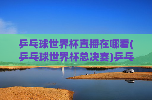 乒乓球世界杯直播在哪看(乒乓球世界杯总决赛)乒乓球世界杯直播在哪看(乒乓球世界杯总决赛)