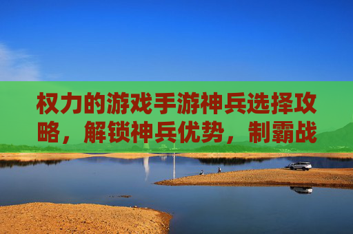 权力的游戏手游神兵选择攻略，解锁神兵优势，制霸战场全指南