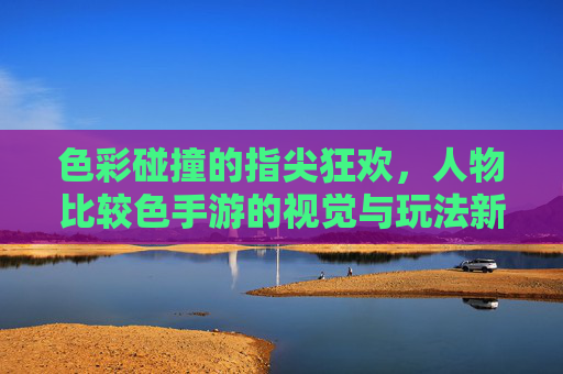 色彩碰撞的指尖狂欢,人物比较色手游的视觉与玩法新体验,色彩碰撞的指尖狂欢,人物比较色手游的视觉与玩法新体验
