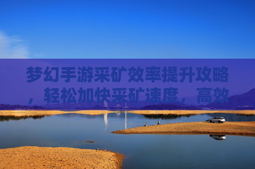 梦幻手游采矿效率提升攻略，轻松加快采矿速度，高效积累资源，梦幻手游采矿效率提升攻略，轻松加快采矿速度，高效积累资源