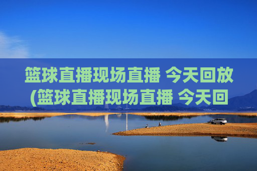 篮球直播现场直播 今天回放(篮球直播现场直播 今天回放视频)