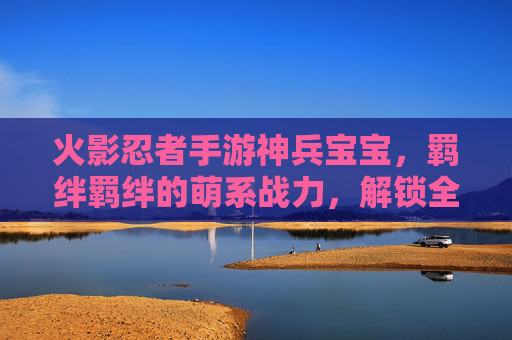 火影忍者手游神兵宝宝，羁绊羁绊的萌系战力，解锁全新羁绊体验，火影忍者手游神兵宝宝，羁绊赋能萌系战力，解锁全新体验