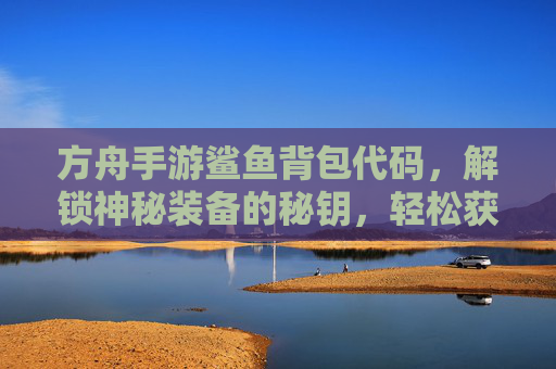 方舟手游鲨鱼背包代码，解锁神秘装备的秘钥，轻松获取稀有鲨鱼背包，方舟手游鲨鱼背包代码，解锁神秘装备秘钥，轻松获取稀有鲨鱼背包