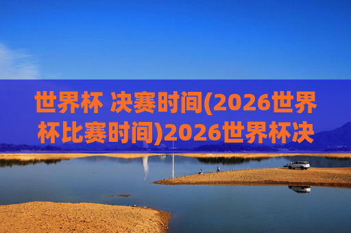 世界杯 决赛时间(2026世界杯比赛时间)2026世界杯决赛时间,2026年世界杯决赛具体比赛时间