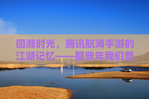 回溯时光,腾讯航海手游的江湖记忆——那些年我们曾扬起的风帆,回溯时光,腾讯航海手游的江湖记忆——那些年我们曾扬起的风帆