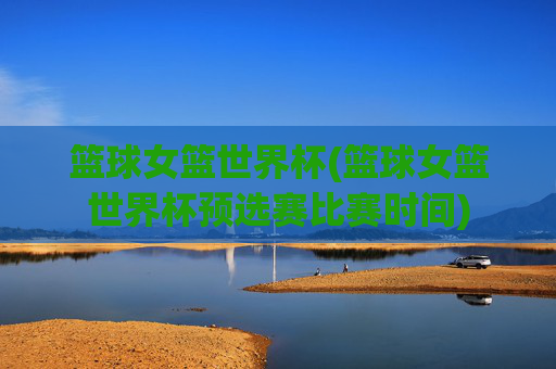 篮球女篮世界杯(篮球女篮世界杯预选赛比赛时间)